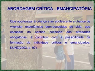 ABORDAGEM CRÍTICA - EMANCIPATÓRIA Que oportunizar à criança e ao adolescente a chance de vivenciar experiências bem-sucedidas de vida, que escapam do sentido cotidiano das atividades obrigatórias, é contribuir com a possibilidade da formação de indivíduos críticos e emancipados. KUNZ(2003, p. 97)  