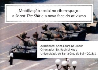 Mobilização social no ciberespaço:
a Shoot The Shit e a nova face do ativismo
Acadêmica: Anna Laura Neumann
Orientador: Dr. Rudinei Kopp
Universidade de Santa Cruz do Sul – 2013/1
 