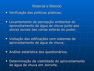 Material e Método Verificação das políticas públicas; Levantamento da percepção ambiental do aproveitamento da água de chuva junto aos atores sociais das várias esferas do poder; Visitação das edificações com sistemas de aproveitamento de água de chuva; Análise estatística dos questionários; Determinação da viabilidade do aproveitamento de água de chuva em Joinville. 