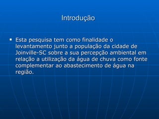 Introdução Esta pesquisa tem como finalidade o levantamento junto a população da cidade de Joinville-SC sobre a sua percepção ambiental em relação a utilização da água de chuva como fonte complementar ao abastecimento de água na região. 
