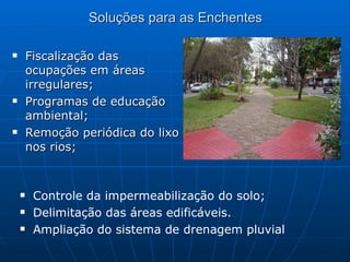 Soluções para as Enchentes Fiscalização das ocupações em áreas irregulares; Programas de educação ambiental; Remoção periódica do lixo nos rios; Controle da impermeabilização do solo; Delimitação das áreas edificáveis. Ampliação do sistema de drenagem pluvial 