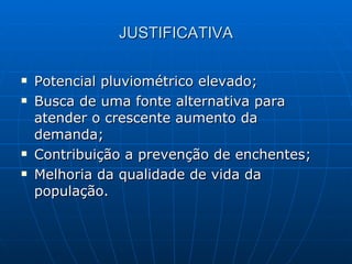JUSTIFICATIVA Potencial pluviométrico elevado; Busca de uma fonte alternativa para atender o crescente aumento da demanda; Contribuição a prevenção de enchentes; Melhoria da qualidade de vida da população. 