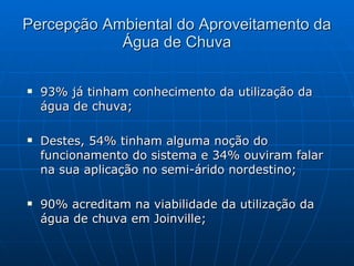 Percepção Ambiental do Aproveitamento da Água de Chuva 93% já tinham conhecimento da utilização da água de chuva; Destes, 54% tinham alguma noção do funcionamento do sistema e 34% ouviram falar na sua aplicação no semi-árido nordestino; 90% acreditam na viabilidade da utilização da água de chuva em Joinville; 