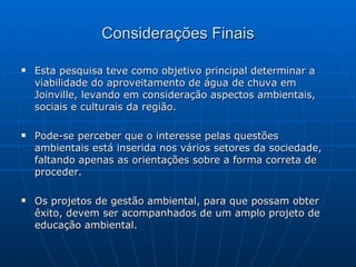Considerações Finais Esta pesquisa teve como objetivo principal determinar a viabilidade do aproveitamento de água de chuva em Joinville, levando em consideração aspectos ambientais, sociais e culturais da região. Pode-se perceber que o interesse pelas questões ambientais está inserida nos vários setores da sociedade, faltando apenas as orientações sobre a forma correta de proceder. Os projetos de gestão ambiental, para que possam obter êxito, devem ser acompanhados de um amplo projeto de educação ambiental. 