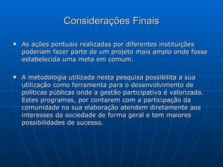 Considerações Finais As ações pontuais realizadas por diferentes instituições poderiam fazer parte de um projeto mais amplo onde fosse estabelecida uma meta em comum. A metodologia utilizada nesta pesquisa possibilita a sua utilização como ferramenta para o desenvolvimento de políticas públicas onde a gestão participativa é valorizada. Estes programas, por contarem com a participação da comunidade na sua elaboração atendem diretamente aos interesses da sociedade de forma geral e tem maiores possibilidades de sucesso. 