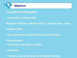 Objetivos
Levantamento Bibliográfico
Conceitos Fundamentais:
Relações Públicas, Internet, web 2.0, redes sociais, redes
sociais on-line
Uso das redes sociais on-line na comunicação
organizacional
Conhecer e entender o Twitter
Pesquisa
Twitter como ferramenta de Relações Públicas
 
