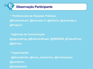 Observação Participante
 Profissionais de Relações Públicas
@flavitavalsani, @jmarcelo13, @lidifaria, @rprodrigo e
@Thata13.
Agências de Comunicação
@agenciafrog, @EdelmanBrasil, @DM9DDB, @TalentProp,
@polvora.
Organizações
@showdavida, @novo_submarino, @revistasuper,
@portalmtv,
@Camiseteria.
 