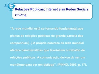 Relações Públicas, Internet e as Redes Sociais
On-line
“A rede mundial está se tornando fundamental aos
planos de relações públicas de grande parcela das
companhias[...] A própria natureza da rede mundial
oferece características que favorecem o trabalho de
relações públicas. A comunicação deixou de ser um
monólogo para ser um diálogo”. (PINHO, 2003, p. 17).
 