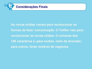 Considerações Finais
As novas mídias vieram para revolucionar as
formas de fazer comunicação. O Twitter veio para
revolucionar as novas mídias. O universo dos
140 caracteres é, para muitos, meio de diversão;
para outros, fonte rentável de negócios.
 