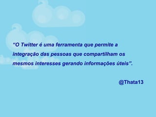 “O Twitter é uma ferramenta que permite a
integração das pessoas que compartilham os
mesmos interesses gerando informações úteis”.
@Thata13
 