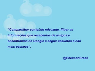 “Compartilhar conteúdo relevante, filtrar as
informações que recebemos de amigos e
encontramos no Google e seguir assuntos e não
mais pessoas”.
@EdelmanBrasil
 