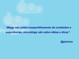 “Blogs são sobre compartilhamento de conteúdos e
experiências, microblogs são sobre idéias e dicas”.
@polvora
 
