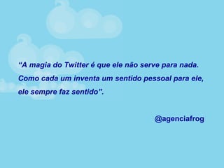 “A magia do Twitter é que ele não serve para nada.
Como cada um inventa um sentido pessoal para ele,
ele sempre faz sentido”.
@agenciafrog
 