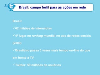 Brasil: campo fértil para as ações em rede
Brasil:
62 mihões de internautas
4º lugar no ranking mundial no uso de redes sociais
(2009)
Brasileiro passa 3 vezes mais tempo on-line do que
em frente à TV
Twitter: 50 milhões de usuários
 