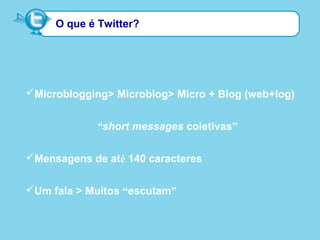 O que é Twitter?
Microblogging> Microblog> Micro + Blog (web+log)
“short messages coletivas”
Mensagens de até 140 caracteres
Um fala > Muitos “escutam”
 