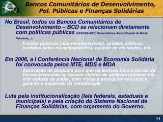 Bancos Comunitários de Desenvolvimento,
               Pol. Públicas e Finanças Solidárias
No Brasil, todos os Bancos Comunitários de
    Desenvolvimento – BCD se relacionam diretamente
    com políticas públicas (SENAES-MTE, Banco Palmas, Banco Popular do Brasil,
    Petrobrás,...) .

    -    Fundos públicos (não-reembolsáveis), prédios públicos
         (cedidos pelas municipalidades), custeio de atividades, etc...

Em 2006, a I Conferência Nacional de Economia Solidária
   foi convocada pelos MTE, MDS e MDA
    -    Aprovação de proposta para que os Bancos Comunitários de
         Desenvolvimento se tornem objetos de políticas públicas nas
         três esferas de poder, com vistas a assegurar recursos e
         garantir a expansão da metodologia.

Luta pela institucionalização (leis federais, estaduais e
    municipais) e pela criação do Sistema Nacional de
    Finanças Solidárias, com orçamento do Governo.

                                                                                 11
 