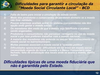 Dificuldades para garantir a circulação da
           “Moeda Social Circulante Local” - BCD
1)   Falta de lastro para iniciar a circulação da moeda social;
2)   Medo dos produtores e comerciantes de perderem dinheiro se a moeda
     não tiver validade;
3)   Poucas empresas aceitam entrar no sistema (consumidores não têm
     opção onde gastar a moeda social);
4)   Os moradores têm medo de que a moeda seja falsificada e acabem
     sendo enganados;
5)   Produtores e consumidores não percebem vantagens no uso da moeda
     social e por isso preferem trabalhar com a moeda nacional;
6)   A maioria dos moradores não entende ou sequer têm conhecimento da
     moeda social no bairro/município.
7)   Muitas pessoas associam a moeda social à “questão política”
8)   Dificuldades operacionais: dificuldade em ter troco em moeda social;
     necessidade urgente de trocar a moeda e o Banco Comunitário estar
     fechado; falta de sinalização dos locais onde se aceita a moeda, dentre
     outras.

Dificuldades típicas de uma moeda fiduciária que
    não é garantida pelo Estado.
                                                                               12
 