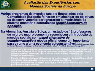 Avaliação das Experiências com
                                Moedas Sociais na Europa

Vários programas de moedas sociais financiados pela
    Comunidade Européia falharam em alcançar os objetivos
    de desenvolvimento por ignorarem a importância do
    sistema monetário centralizado (papel alternativo de
    oposição).
    oposição
Na Alemanha, Áustria e Suíça, um estudo de 12 professores
    de micro e macro economia reconheceu a introdução de
    moedas sociais com papel alternativo de
    complementação à moeda oficial como um importante
    passo rumo a uma economia autosustentável. (relatório para o Clube
       de Roma: “Scenarios and design for financial markets in the future”. Frankfurt: Überreuter Verlag, 2003)

   -        A Alemanha se tornou um verdadeiro laboratório de projetos de moedas sociais e
            desde 2003 há mais de 50 projetos em desenvolvimento. Recentemente um dos
            projetos recebeu premiação pelo sucesso, como modelo em termos de
            desenvolvimento local.
   -        Estudo no Bundesbank considerou que as moedas sociais não constituem objeto
            de maiores preocupações em termos de efeitos monetários.
   -        Luta pela possibilidade de serem avaliados e terem seus conceitos avalizados
            pelo Banco Central Europeu.

                                                                                                                  13
 
