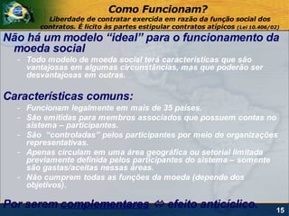 Como Funcionam?
         Liberdade de contratar exercida em razão da função social dos
       contratos. É licito às partes estipular contratos atípicos (Lei 10.406/02)
Não há um modelo “ideal” para o funcionamento da
 moeda social
  - Todo modelo de moeda social terá características que são
    vantajosas em algumas circunstâncias, mas que poderão ser
    desvantajosas em outras.

Características comuns:
  - Funcionam legalmente em mais de 35 países.
  - São emitidas para membros associados que possuem contas no
    sistema – participantes.
  - São “controladas” pelos participantes por meio de organizações
    representativas.
  - Apenas circulam em uma área geográfica ou setorial limitada
    previamente definida pelos participantes do sistema – somente
    são gastas/aceitas nessas áreas.
  - Não cumprem todas as funções da moeda (depende dos
    objetivos).

Por serem complementares  efeito anticíclico.                                  15
 