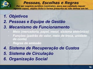 Pessoas, Escolhas e Regras
        Por ser negócio jurídico (contrato), para sua validade requer
      agente capaz, objeto lícito e forma prescrita ou não defesa em lei.



1. Objetivos
2. Pessoas e Equipe de Gestão
3. Mecanismo de Funcionamento
  -   Meio (mercadoria, papel, metal, sistema eletrônico)
  -   Funções (padrão de valor, meio de troca, unidade
      de conta)
  -   Regras de emissão
4. Sistema de Recuperação de Custos
5. Sistema de Circulação
6. Organização Social
                                                                            16
 