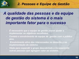2. Pessoas e Equipe de Gestão


A qualidade das pessoas e da equipe
 de gestão do sistema é o mais
 importante fator para o sucesso
 -   É necessário que a equipe de gestão possa ajudar a
     implementar os objetivos escolhidos.
 -   Contato e envolvimento da equipe de gestão com o público
     alvo.
 -    Envolvimento ativo dos interessados no desenho e na
     implementação do sistema.
 -   Visão para expandir o grupo descobrindo e incorporando
     outras pessoas que agregam valor ao sistema.


                                                                18
 