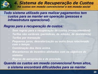 4. Sistema de Recuperação de Custos
          Há custos em moeda convencional e em moeda social

Todo sistema utilizado para realizar pagamentos tem
  custos para se manter em operação (pessoas e
  infraestrutura operacional).
Regras para a recuperação de custos:
   -   Sem regras para a recuperação de custos (=>insustentável)
   -   Tarifas não variáveis (periódicas, de adesão, de desistência)
   -   Tarifas por transação
   -   Pequenos juros, desvalorização ou outro ônus relacionado
       com o tempo.
   -   Combinação dos itens acima.
   -   Mecanismos de incentivo alinhados com os objetivos do
       sistema
   -   Regras de apropriação e de provisão.
Quando os custos em moeda convencional forem altos,
  o sistema encontrará dificuldades para se manter.
                                                                       20
 