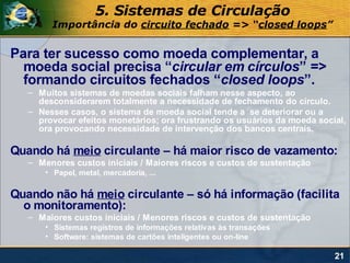 5. Sistemas de Circulação
        Importância do circuito fechado => “closed loops”


Para ter sucesso como moeda complementar, a
  moeda social precisa “circular em círculos” =>
  formando circuitos fechados “closed loops”.
   – Muitos sistemas de moedas sociais falham nesse aspecto, ao
     desconsiderarem totalmente a necessidade de fechamento do círculo.
   – Nesses casos, o sistema de moeda social tende a se deteriorar ou a
     provocar efeitos monetários; ora frustrando os usuários da moeda social,
     ora provocando necessidade de intervenção dos bancos centrais.

Quando há meio circulante – há maior risco de vazamento:
   – Menores custos iniciais / Maiores riscos e custos de sustentação
       • Papel, metal, mercadoria, ...

Quando não há meio circulante – só há informação (facilita
  o monitoramento):
   – Maiores custos iniciais / Menores riscos e custos de sustentação
       • Sistemas registros de informações relativas às transações
       • Software: sistemas de cartões inteligentes ou on-line

                                                                          21
 