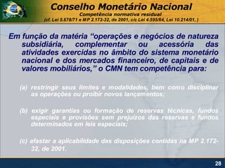 Conselho Monetário Nacional
                            Competência normativa residual
          (cf. Lei 5.678/71 e M P 2.172-32, de 2001, c/c Lei 4.595/64, Lei 10.214/01, )


Em função da matéria “operações e negócios de natureza
   subsidiária, complementar ou acessória das
   atividades exercidas no âmbito do sistema monetário
   nacional e dos mercados financeiro, de capitais e de
   valores mobiliários,” o CMN tem competência para:

  (a) restringir seus limites e modalidades, bem como disciplinar
      as operações ou proibir novos lançamentos;

  (b) exigir garantias ou formação de reservas técnicas, fundos
      especiais e provisões sem prejuízos das reservas e fundos
      determinados em leis especiais;

  (c) afastar a aplicabilidade das disposições contidas na MP 2.172-
      32, de 2001.

                                                                                          28
 
