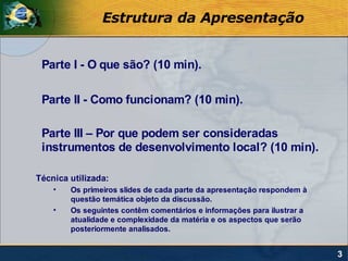 Estrutura da Apresentação


 Parte I - O que são? (10 min).

 Parte II - Como funcionam? (10 min).

 Parte III – Por que podem ser consideradas
 instrumentos de desenvolvimento local? (10 min).

Técnica utilizada:
    •   Os primeiros slides de cada parte da apresentação respondem à
        questão temática objeto da discussão.
    •   Os seguintes contêm comentários e informações para ilustrar a
        atualidade e complexidade da matéria e os aspectos que serão
        posteriormente analisados.


                                                                        3
 