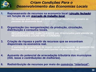 Criam Condições Para o
               Desenvolvimento das Economias Locais

1.       Represamento de recursos na economia local (circuito fechado)
                                                              fechado
         em função de um mercado de trabalho local.
                                             local
     -     Os recursos que circulam na economia local beneficiam primeiro as
           pessoas da economia local.

2.       Organização (ou reorganização) da produção, circulação,
         distribuição e consumo locais.
     -     RECURSOS LOCAIS SUBUTILIZADOS são direcionados para atender às
           NECESSIDADES LOCAIS NÃO ATENDIDAS.

3.       Criação de riqueza a partir de recursos que se encontram
         disponíveis na economia real.
     -     O aumento da quantidade de moeda social corresponde ao aumento das
           transações realizadas pelos participantes na economia real.

4.       Aumento do potencial de arrecadação tributária dos municípios
         (ISS, taxas e contribuições de melhorias).

6.       Redistribuição de recursos por meio do comércio “interlocal”.

                                                                               30
 
