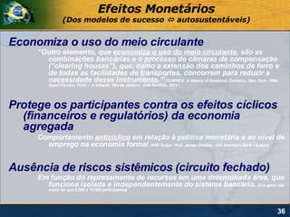 Efeitos Monetários
                (Dos modelos de sucesso  autosustentáveis)


Economiza o uso do meio circulante
     “Outro elemento, que economiza o uso do meio circulante, são as
       combinações bancárias e o processo de câmaras de compensação
       (“clearing houses”), que, como a extensão dos caminhos de ferro e
       de todas as facilidades de transportes, concorrem para reduzir a
       necessidade desse instrumento.” (SUMNER. A History of American Currency. New York. 1884.
         Apud Ferreira, Pinto – A Inflação. Rio de Janeiro: José Konfino. 1973 )




Protege os participantes contra os efeitos cíclicos
  (financeiros e regulatórios) da economia
  agregada
     Comportamento anticíclico em relação à política monetária e ao nível de
       emprego na economia formal (WIR Suíça - Prof. James Stodder; JAK Members Bank - Suécia)


Ausência de riscos sistêmicos (circuito fechado)
     Em função do represamento de recursos em uma determinada área, que
       funciona isolada e independentemente do sistema bancário. (Em geral não
         maior do que 5.000 a 10.000 participantes)




                                                                                              36
 