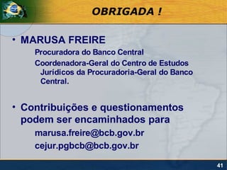 OBRIGADA !

• MARUSA FREIRE
    Procuradora do Banco Central
    Coordenadora-Geral do Centro de Estudos
     Jurídicos da Procuradoria-Geral do Banco
     Central.


• Contribuições e questionamentos
  podem ser encaminhados para
    marusa.freire@bcb.gov.br
    cejur.pgbcb@bcb.gov.br

                                                41
 