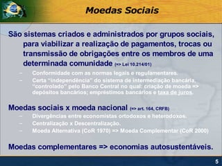Moedas Sociais

São sistemas criados e administrados por grupos sociais,
    para viabilizar a realização de pagamentos, trocas ou
    transmissão de obrigações entre os membros de uma
    determinada comunidade (=> Lei 10.214/01)
   –   Conformidade com as normas legais e regulamentares.
   –   Certa “independência” do sistema de intermediação bancária,
       “controlado” pelo Banco Central no qual: criação de moeda =>
       depósitos bancários; empréstimos bancários e taxa de juros.

Moedas sociais x moeda nacional (=> art. 164, CRFB)
   –   Divergências entre economistas ortodoxos e heterodoxos.
   –   Centralização x Descentralização.
   –   Moeda Alternativa (CoR 1970) => Moeda Complementar (CoR 2000)


Moedas complementares => economias autosustentáveis.
                                                                       5
 
