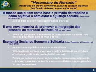 “Mecanismo de Mercado”
                Instituição da ordem econômica capaz de cumprir algumas
                          funções do sistema de bem estar social

A moeda social tem como base o primado do trabalho e
   como objetivo o bem-estar e a justiça sociais (Ordem Social -
    art.193, CRFB)
   –     Não se trata de exploração comercial do dinheiro.

É uma nova maneira de promover a integração das
   pessoas ao mercado de trabalho (art. 203, CRFB).
   –     Não é um programa de transferência de riqueza das camadas mais
         ricas da população para as mais pobres.

Economia Social ou Economia Solidária (Ordem Econômica e Financeira - art.
    170 da CRFB)

   –     Nem economia pública, nem economia privada.
   –     Valorização do ser humano como sujeito e finalidade da atividade
         econômica (práticas de produçãoconsumo).
   –     Princípios da justiça social, solidariedade, cooperação, autogestão,
         cuidados com o meio ambiente e responsabilidade com as gerações
         futuras, entre outros.

                                                                                6
 