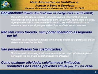 Meio Alternativo de Viabilizar o
                          Acesso a Bens e Serviços
                  Garantia de acesso aos direitos sociais - art. 6°, CRFB

Convencional (Direito dos Contratos => Código Civil - Lei 10.406/02)
       Um sistema de moeda social é uma convenção (contrato) entre os
       membros de uma dada comunidade para utilizarem, como meio de troca,
       algo que não seja a moeda nacional com o propósito de viabilizar o
       acesso a bens e serviços que seriam inacessíveis sem o seu uso.

Não têm curso forçado, nem poder liberatório assegurado
   por lei.
       Ninguém está obrigado a aceitar uma moeda social ou a participar de um
       sistema de moedas sociais.

São personalizadas (ou customizadas)
       Sistemas estruturados juridicamente conforme os propósitos a que os
       participantes do grupo social pretendem alcançar.

Como qualquer atividade, sujeitam-se a limitações
  normativas nos casos previstos em lei (arts. 5° e 170, CRFB).
                                                                             7
 