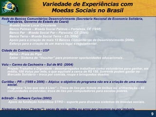 Variedade de Experiências com
                             Moedas Sociais no Brasil
Rede de Bancos Comunitários Desenvolvimento (Secretaria Nacional de Economia Solidária,
   Petrobrás, Governo do Estado do Ceará)
    M oeda Social Local Circulante
    Banco Palmas – M oeda Social Palmas – Fortaleza, CE (1998)
    Banco Par - M oeda Social Par – Paracuru, CE (2005)
    Banco Terra – M oeda Social Terra – ES (2004)
    Apoio para a criação de mais 12 Bancos Comunitários de Desenvolvimento (2006).
    Esforço para a criação de um marco legal e regulamentar.

Cidade do Conhecimento - USP
    Bahia – Praia do Pipa
    Saber - Sistema de “Voucher” para promover oportunidades educacionais .

Volu – Carmo da Cachoeira – Sul de M G (2004)
   Projeto Trabalho e Dignidade - desempregados trabalham como voluntários para ganhar, em
   média, 100 Volus por mês, o que equivale a cerca de R$ 150. Somente podem gastar no
   M ercado Solidário – troca por comida, roupa e brinquedos doados.

Curitiba – PR – (1989 e 2006) – Atípica: o objetivo do programa não era a criação de uma moeda
   social.
   Programa “Lixo que não é Lixo” – Troca de lixo por tickets de ônibus ou alimentação – 62
   comunidades envolvidas; troca de lixo por computadores para escolas pobres.

InStroDi – Software Cyclos (2002)
     Apoio da fundação holandesa STRO – suporte para diversos sistemas de moedas sociais.

Sistemas de troca (“barter”): sacas de soja, milho ou arroz por insumos ou por imóveis.
                                                                                                 9
 