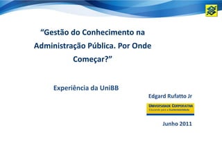 “Gestão do Conhecimento na
Administração Pública. Por Onde
          Começar?”


     Experiência da UniBB
                              Edgard Rufatto Jr



                                   Junho 2011
 