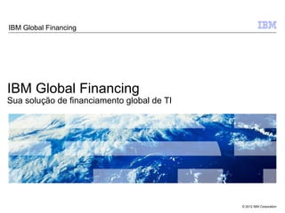 IBM Global Financing




IBM Global Financing
Sua solução de financiamento global de TI




                                            © 2012 IBM Corporation
 