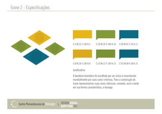 Ícone 2 - Especificações
Justificativa
A bandeira brasileira foi escolhida por ser única e reconhecida
mundialmente por suas cores e formas. Para a construção do
ícone representamos suas cores clássicas, amarelo, azul e verde
em sua forma característica, o losango.
C:5 M:25 Y:100 K:5 C:50 M:20 Y:100 K:10 C:90 M:45 Y:35 K:12
C:8 M:28 Y:100 K:8 C:53 M:23 Y:100 K:13 C:93 M:48 Y:38 K:15
 