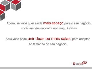 Agora, se você quer ainda mais espaço para o seu negócio,
          você também encontra no Bangu Offices.


Aqui você pode unir   duas ou mais salas, para adaptar
               ao tamanho do seu negócio.
 