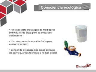 Consciência ecológica




• Previsão para instalação de medidores
individuais de água para as unidades
    Segurança e tecnologia
autônomas

• Uso de cores claras na fachada para
conforto térmico

• Sensor de presença nas áreas comuns
de serviço, áreas técnicas e no hall social
 