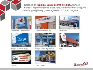 Cercado de tudo que o seu cliente precisa. Além de
                   bancos, supermercados e serviços, ele também estará junto
                   ao shopping Bangu, à estação de trem e ao calçadão.




Universidade Castelo Branco   Universidade UNISUAM           Casas Bahia




Estação de trem de Bangu      Colégio e curso Miguel Couto   HSBC




ACERB                         Casa & Vídeo
 