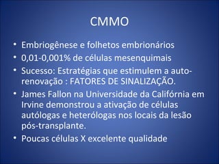 CMMO
• Embriogênese e folhetos embrionários
• 0,01-0,001% de células mesenquimais
• Sucesso: Estratégias que estimulem a auto-
renovação : FATORES DE SINALIZAÇÃO.
• James Fallon na Universidade da Califórnia em
Irvine demonstrou a ativação de células
autólogas e heterólogas nos locais da lesão
pós-transplante.
• Poucas células X excelente qualidade
 