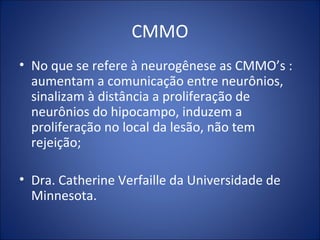 CMMO
• No que se refere à neurogênese as CMMO’s :
aumentam a comunicação entre neurônios,
sinalizam à distância a proliferação de
neurônios do hipocampo, induzem a
proliferação no local da lesão, não tem
rejeição;
• Dra. Catherine Verfaille da Universidade de
Minnesota.
 