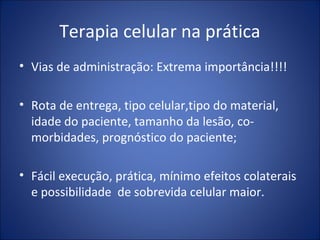 Terapia celular na prática
• Vias de administração: Extrema importância!!!!
• Rota de entrega, tipo celular,tipo do material,
idade do paciente, tamanho da lesão, co-
morbidades, prognóstico do paciente;
• Fácil execução, prática, mínimo efeitos colaterais
e possibilidade de sobrevida celular maior.
 