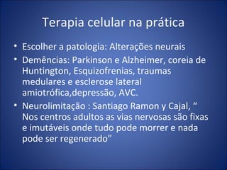 Terapia celular na prática
• Escolher a patologia: Alterações neurais
• Demências: Parkinson e Alzheimer, coreia de
Huntington, Esquizofrenias, traumas
medulares e esclerose lateral
amiotrófica,depressão, AVC.
• Neurolimitação : Santiago Ramon y Cajal, “
Nos centros adultos as vias nervosas são fixas
e imutáveis onde tudo pode morrer e nada
pode ser regenerado”
 
