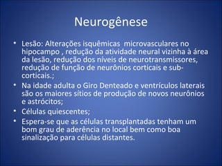 Neurogênese
• Lesão: Alterações isquêmicas microvasculares no
hipocampo , redução da atividade neural vizinha à área
da lesão, redução dos níveis de neurotransmissores,
redução de função de neurônios corticais e sub-
corticais.;
• Na idade adulta o Giro Denteado e ventrículos laterais
são os maiores sítios de produção de novos neurônios
e astrócitos;
• Células quiescentes;
• Espera-se que as células transplantadas tenham um
bom grau de aderência no local bem como boa
sinalização para células distantes.
 