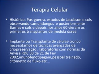 Terapia Celular
• Histórico: Pós-guerra, estudos de Jacobson e cols
observando camundongos e posteriormente
Barnes e cols e depois nos anos 60 vieram os
primeiros transplantes de medula óssea
• Implante ou Transplante de células-tronco
necessitamos de técnicas avançadas de
criopreservação , laboratório com normas da
Anvisa RDC 50 de 21 de Fev
2002,imunofenotipagem,pessoal treinado,
citômetro de fluxo etc...
 