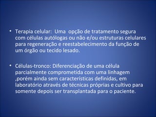 • Terapia celular: Uma opção de tratamento segura
com células autólogas ou não e/ou estruturas celulares
para regeneração e reestabelecimento da função de
um órgão ou tecido lesado.
• Células-tronco: Diferenciação de uma célula
parcialmente comprometida com uma linhagem
,porém ainda sem características definidas, em
laboratório através de técnicas próprias e cultivo para
somente depois ser transplantada para o paciente.
 