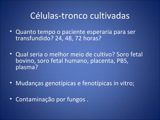 Células-tronco cultivadas
• Quanto tempo o paciente esperaria para ser
transfundido? 24, 48, 72 horas?
• Qual seria o melhor meio de cultivo? Soro fetal
bovino, soro fetal humano, placenta, PBS,
plasma?
• Mudanças genotípicas e fenotípicas in vitro;
• Contaminação por fungos .
 